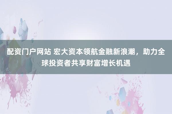配资门户网站 宏大资本领航金融新浪潮，助力全球投资者共享财富增长机遇