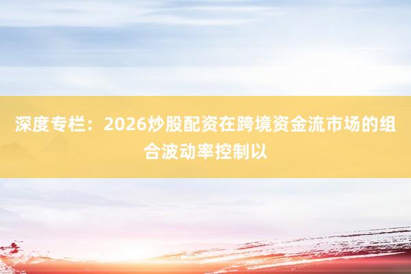 深度专栏:2026炒股配资在跨境资金流市场的组合波动率控制以