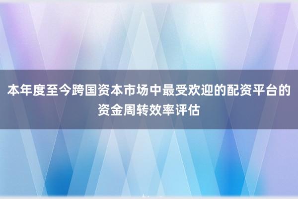 本年度至今跨国资本市场中最受欢迎的配资平台的资金周转效率评估