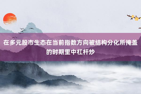 在多元股市生态在当前指数方向被结构分化所掩盖的时期里中杠杆炒