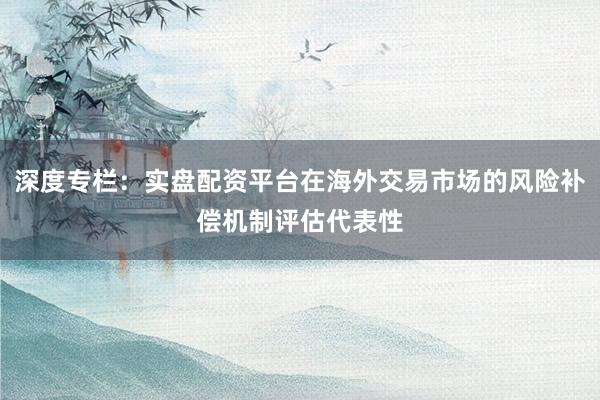 深度专栏：实盘配资平台在海外交易市场的风险补偿机制评估代表性