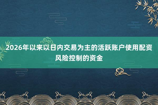 2026年以来以日内交易为主的活跃账户使用配资风险控制的资金