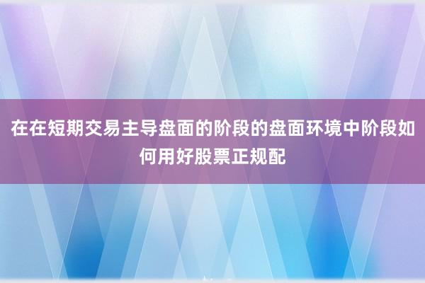 在在短期交易主导盘面的阶段的盘面环境中阶段如何用好股票正规配