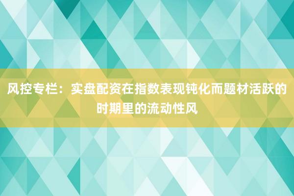 风控专栏：实盘配资在指数表现钝化而题材活跃的时期里的流动性风