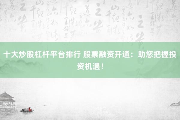 十大炒股杠杆平台排行 股票融资开通：助您把握投资机遇！