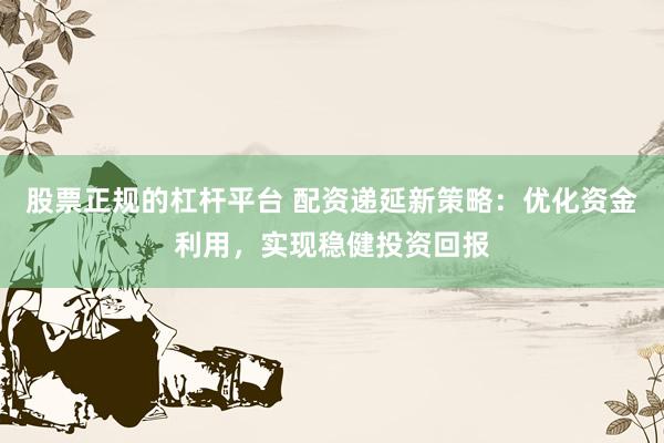股票正规的杠杆平台 配资递延新策略：优化资金利用，实现稳健投资回报