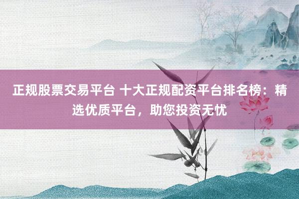 正规股票交易平台 十大正规配资平台排名榜:精选优质平台,助您投资无忧
