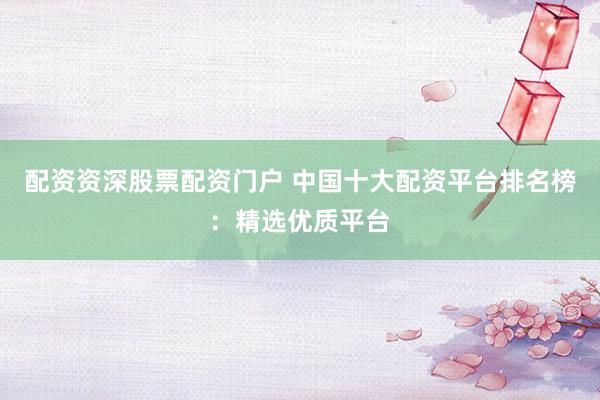 配资资深股票配资门户 中国十大配资平台排名榜：精选优质平台