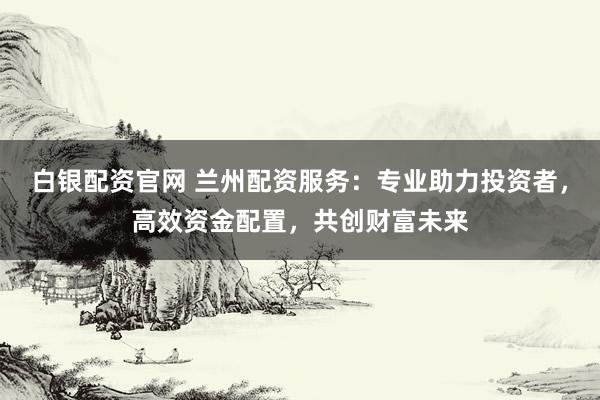 白银配资官网 兰州配资服务：专业助力投资者，高效资金配置，共创财富未来