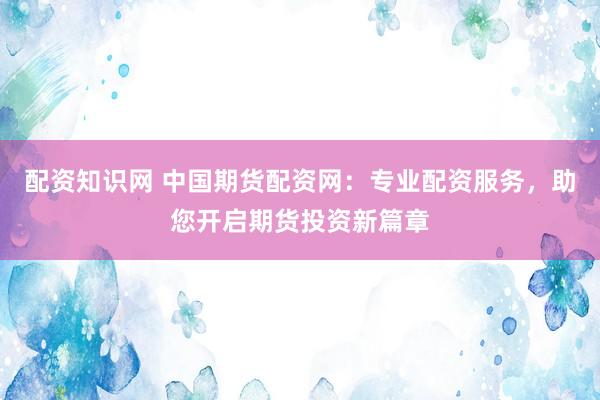 配资知识网 中国期货配资网：专业配资服务，助您开启期货投资新篇章