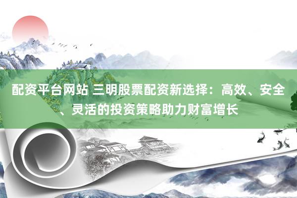 配资平台网站 三明股票配资新选择：高效、安全、灵活的投资策略助力财富增长