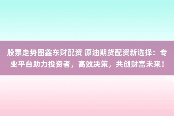 股票走势图鑫东财配资 原油期货配资新选择：专业平台助力投资者，高效决策，共创财富未来！