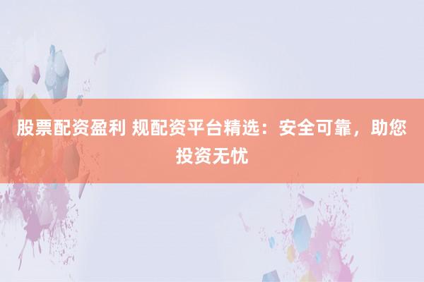 股票配资盈利 规配资平台精选：安全可靠，助您投资无忧