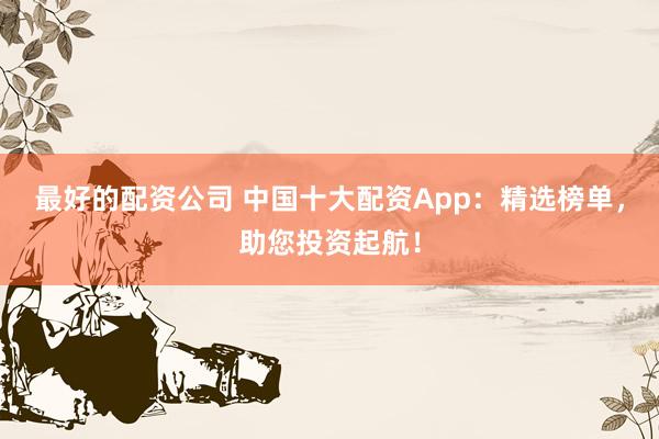 最好的配资公司 中国十大配资App：精选榜单，助您投资起航！