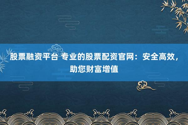 股票融资平台 专业的股票配资官网：安全高效，助您财富增值