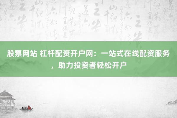 股票网站 杠杆配资开户网：一站式在线配资服务，助力投资者轻松开户