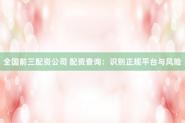 全国前三配资公司 配资查询：识别正规平台与风险