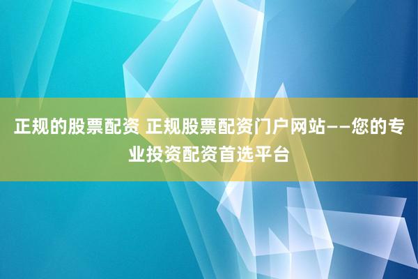 正规的股票配资 正规股票配资门户网站——您的专业投资配资首选平台