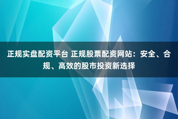 正规实盘配资平台 正规股票配资网站：安全、合规、高效的股市投资新选择