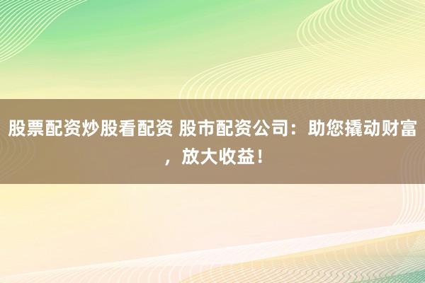 股票配资炒股看配资 股市配资公司：助您撬动财富，放大收益！