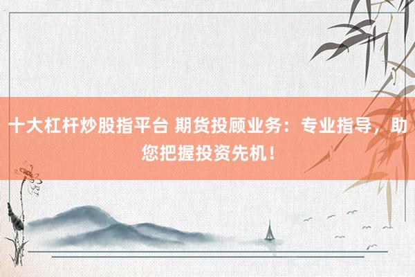 十大杠杆炒股指平台 期货投顾业务：专业指导，助您把握投资先机！