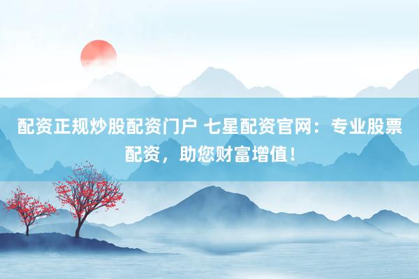 配资正规炒股配资门户 七星配资官网：专业股票配资，助您财富增值！