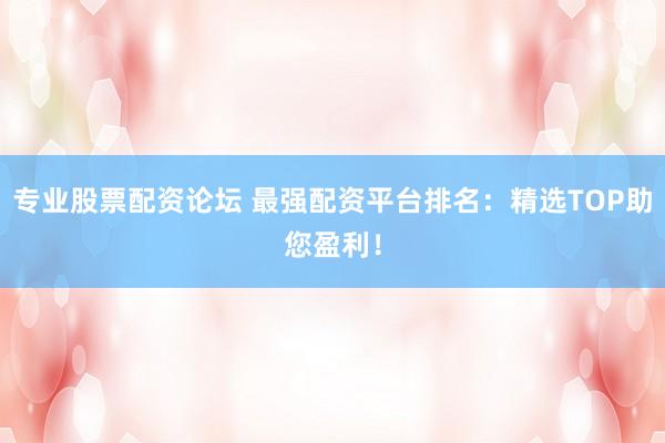 专业股票配资论坛 最强配资平台排名：精选TOP助您盈利！