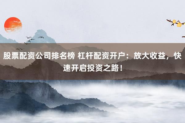 股票配资公司排名榜 杠杆配资开户：放大收益，快速开启投资之路！