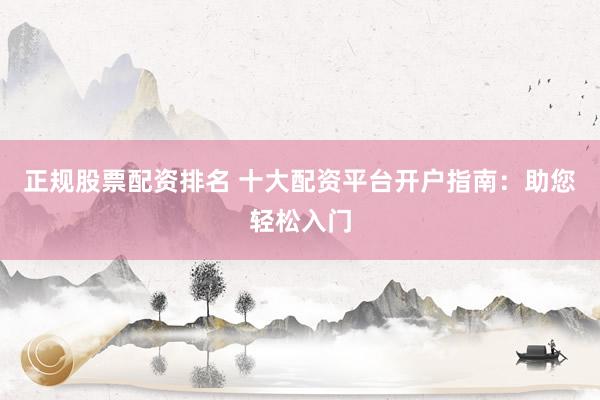 正规股票配资排名 十大配资平台开户指南：助您轻松入门