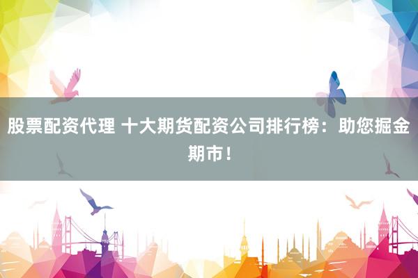 股票配资代理 十大期货配资公司排行榜:助您掘金期市!