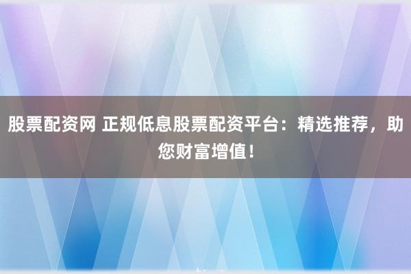 股票配资网 正规低息股票配资平台：精选推荐，助您财富增值！