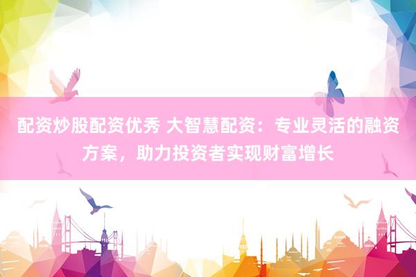 配资炒股配资优秀 大智慧配资：专业灵活的融资方案，助力投资者实现财富增长
