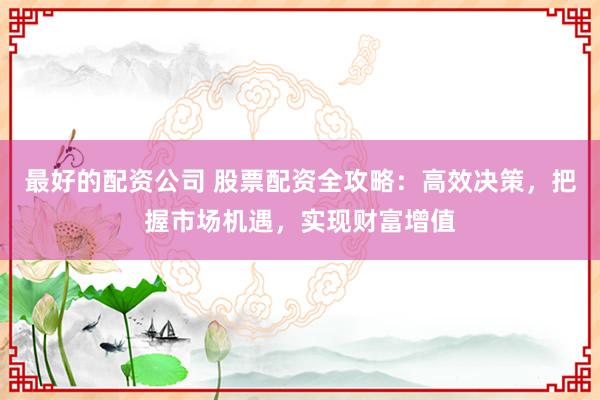 最好的配资公司 股票配资全攻略：高效决策，把握市场机遇，实现财富增值