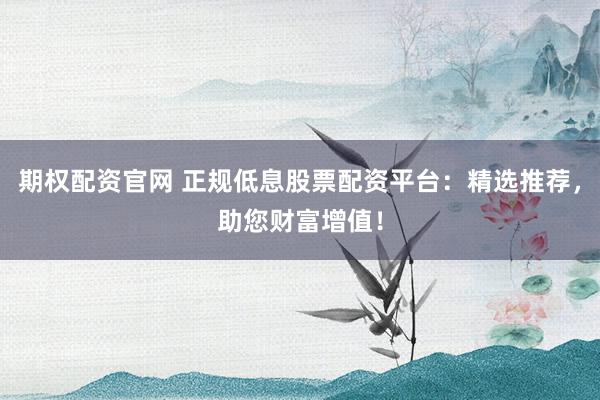 期权配资官网 正规低息股票配资平台：精选推荐，助您财富增值！