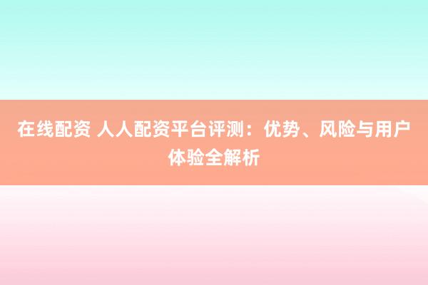 在线配资 人人配资平台评测:优势、风险与用户体验全解析