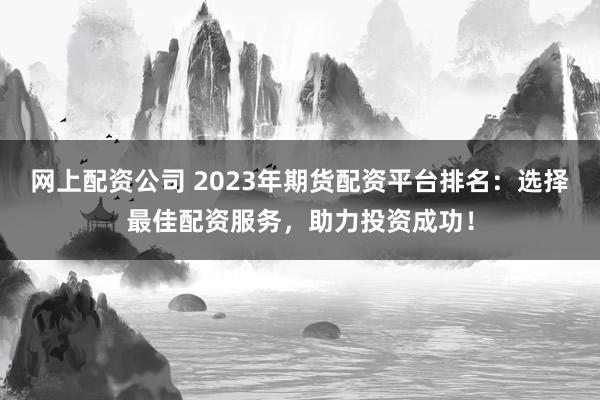 网上配资公司 2023年期货配资平台排名:选择最佳配资服务,助力投资成功!