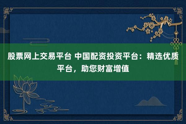 股票网上交易平台 中国配资投资平台：精选优质平台，助您财富增值
