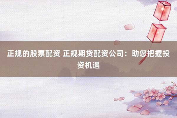 正规的股票配资 正规期货配资公司:助您把握投资机遇