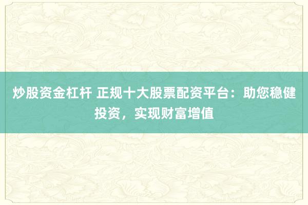 炒股资金杠杆 正规十大股票配资平台：助您稳健投资，实现财富增值