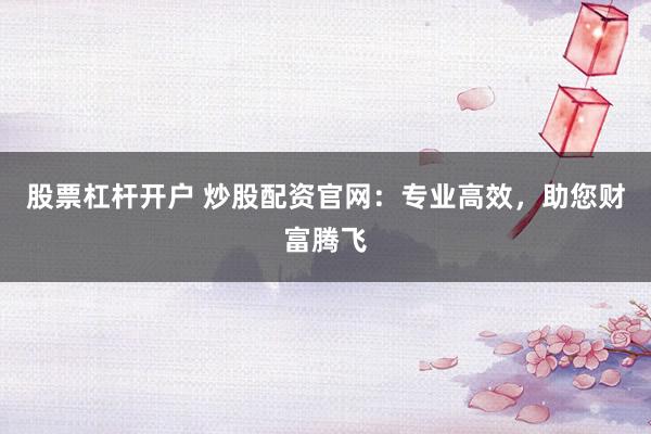 股票杠杆开户 炒股配资官网：专业高效，助您财富腾飞