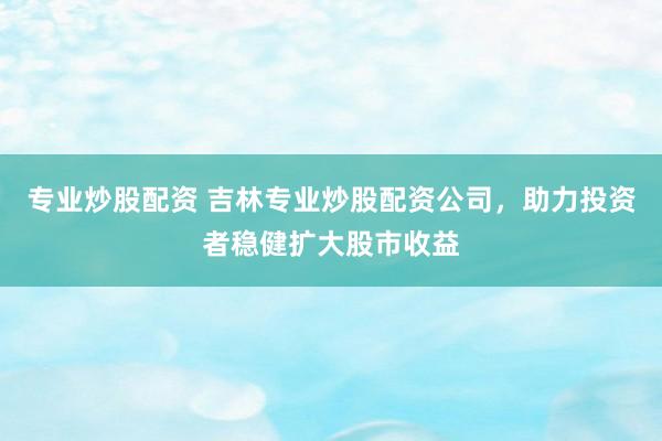 专业炒股配资 吉林专业炒股配资公司，助力投资者稳健扩大股市收益