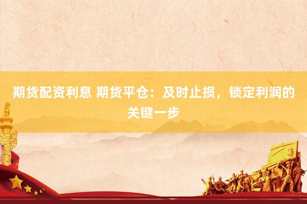 期货配资利息 期货平仓：及时止损，锁定利润的关键一步