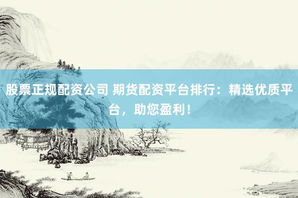 股票正规配资公司 期货配资平台排行：精选优质平台，助您盈利！