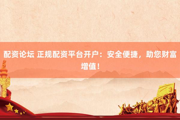 配资论坛 正规配资平台开户：安全便捷，助您财富增值！
