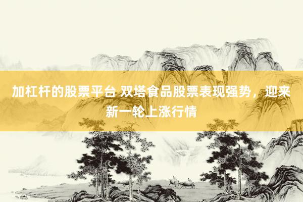 加杠杆的股票平台 双塔食品股票表现强势，迎来新一轮上涨行情