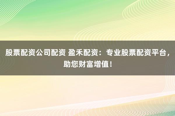 股票配资公司配资 盈禾配资：专业股票配资平台，助您财富增值！