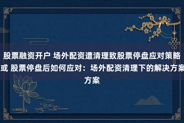 股票融资开户 场外配资遭清理致股票停盘应对策略 或 股票停盘后如何应对:场外配资清理下的解决方案