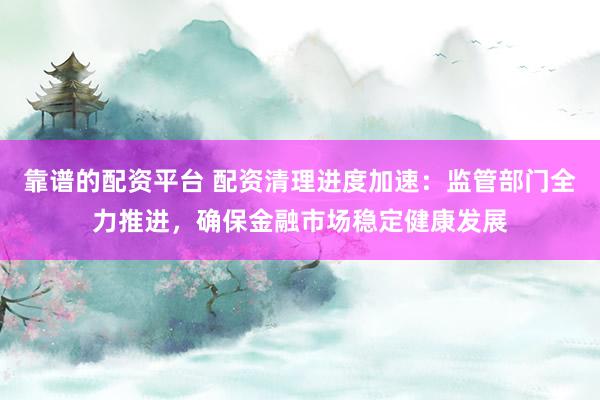 靠谱的配资平台 配资清理进度加速：监管部门全力推进，确保金融市场稳定健康发展