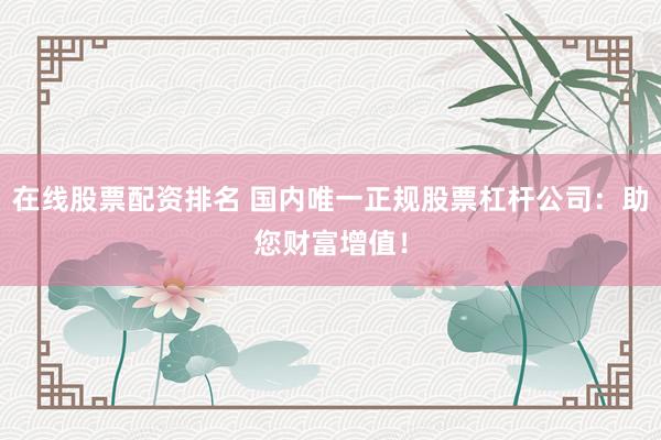 在线股票配资排名 国内唯一正规股票杠杆公司：助您财富增值！