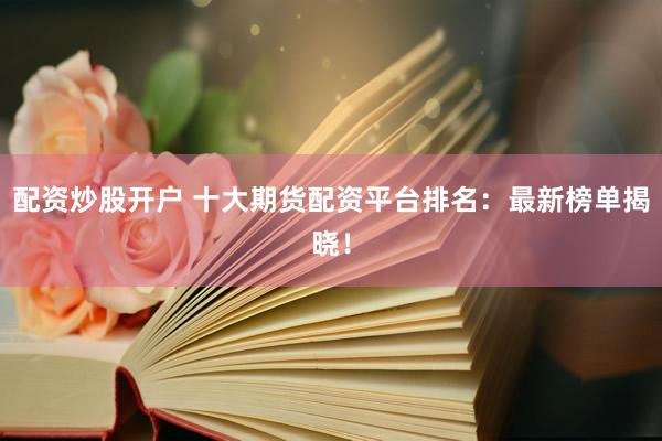 配资炒股开户 十大期货配资平台排名：最新榜单揭晓！